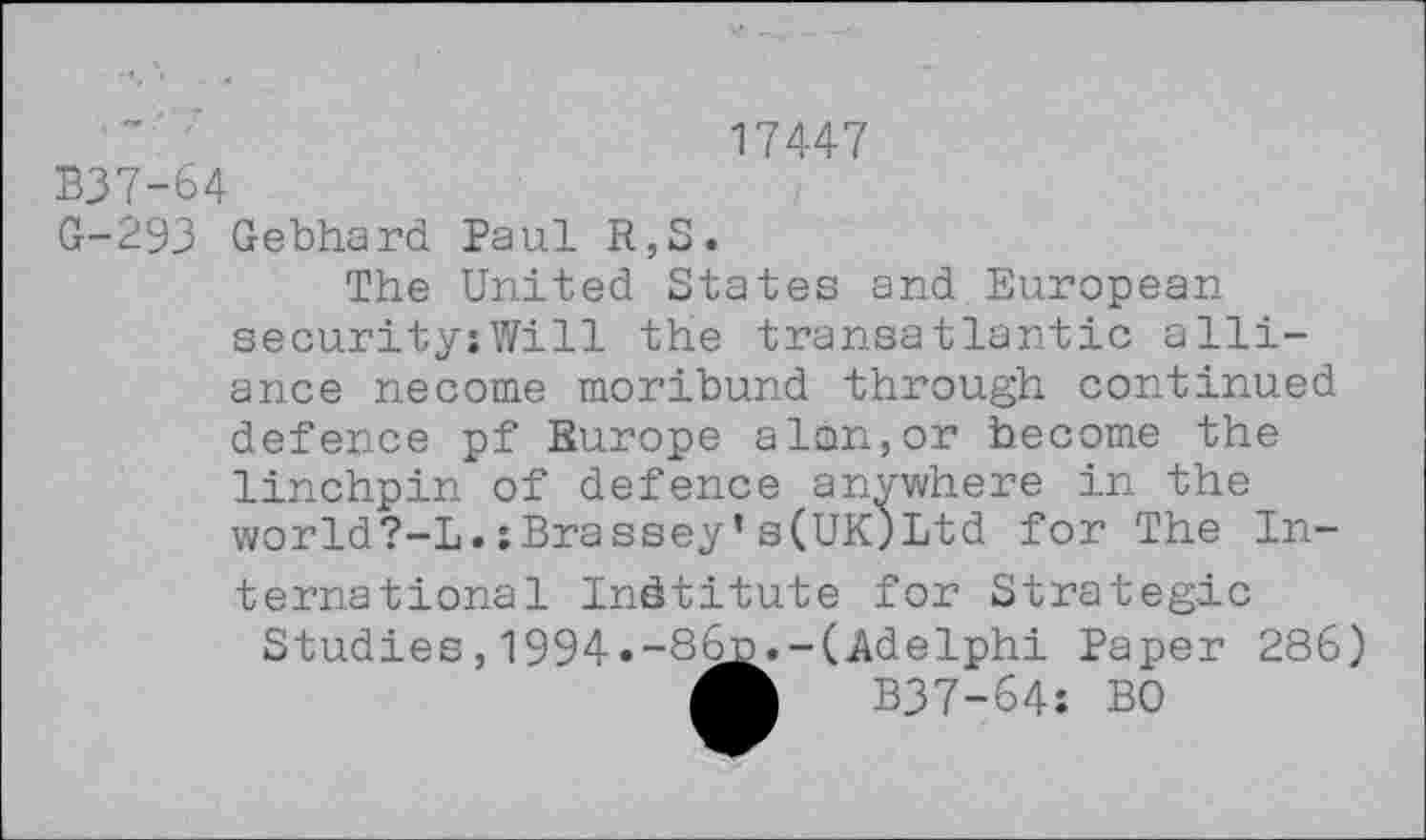 ﻿17447
B37-64
G-293 Gebhard Paul R,S.
The United States and European security;Will the transatlantic alliance necome moribund through continued defence pf Europe a Ion,or become the linchpin of defence anywhere in the world?-L.xBrassey’s(UK)Ltd for The International Institute for Strategic
Studies,1994»-86^»-(Adelphi Paper 286) A B37-64: BO